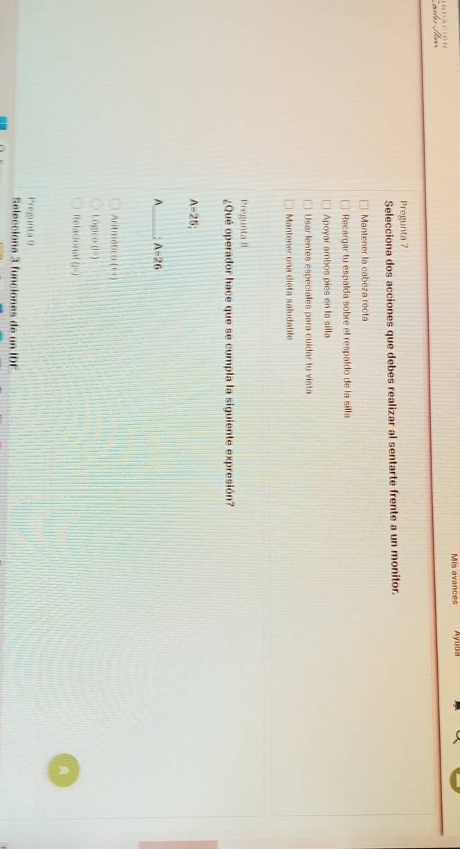 Mis avances Ayuda
N D A C O N
Pregunta 7
Selecciona dos acciones que debes realizar al sentarte frente a un monitor.
Mantener la cabeza recta
Recargar tu espalda sobre el respaldo de la silla
Apoyar ambos pies en la silla
Usar lentes especiales para cuidar tu vista
Mantener una dieta saludable
Pregunta 8
¿Qué operador hace que se cumpla la siguiente expresión?
A=25; 
A _ A=26
Aritmét CO(6,4)
Lógico (I^2)
Relacion al(i=)
Pregunta 9
Selecciona 3 funciones de un l 11