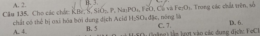 A. 2. B. 3.
Câu 135. Cho các chất: KBr, S, SiO_2, P, Na_3PO_4,FeO. Cú và Fe_2O_3. Trong các chất trên, số
chất có thể bị oxi hóa bởi dung dịch Acid H_2SO_4 đặc, nóng là
C. 7.
A. 4. B. 5 D. 6.
SO (loãng) lần lượt vào các dung dịch: FeCl