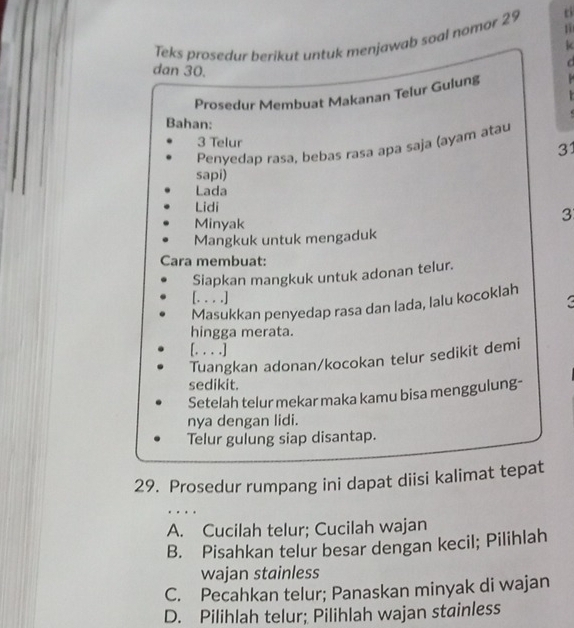 Teks prosedur berikut untuk menjawab soal nomor 25
k
dan 30.
Prosedur Membuat Makanan Telur Gulung
.
Bahan:
3 Telur
Penvedaɒ rasa, bebas rasa apa saja (ayam atau
31
sapi)
Lada
Lidi
Minyak
3
Mangkuk untuk mengaduk
Cara membuat:
Siapkan mangkuk untuk adonan telur.
[. . . .]
3
Masukkan penyedap rasa dan lada, lalu kocoklah
hingga merata.
[. . . .]
Tuangkan adonan/kocokan telur sedikit demi
sedikit.
Setelah telur mekar maka kamu bisa menggulung-
nya dengan lidi.
Telur gulung siap disantap.
29. Prosedur rumpang ini dapat diisi kalimat tepat
A. Cucilah telur; Cucilah wajan
B. Pisahkan telur besar dengan kecil; Pilihlah
wajan stainless
C. Pecahkan telur; Panaskan minyak di wajan
D. Pilihlah telur; Pilihlah wajan stainless