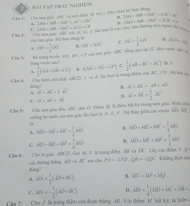 bài tập trác nghiệm. C
Câu 1: Cho tam giác ABC và một điểm M tùy ý. Hãy chọ 2MA+MB-3MC=2AC+BC
B.
2MA+MB-3MC=AC+2BC D. 2MA+MB-3MC=2CB-CA
A. 2vector MA+vector MB-3vector MC=2vector CA+vector CB
C.
Câu 2: Cho tam giác ABC với H, O, G lần lượt là trực tâm, tâm đường tròn ngoại tiếp, trọngu
của tam giác. Hệ thức đúng là:
A. vector OH= 3/2 vector OG B. vector OH=3vector OG C. vector OG= 1/2 vector GH D. 2vector GO=-3vector OH
Câu 3: Ba trung tuyển AM, BN, CP của tam giác ABC đồng quy tại G . Hỏi vecto AM+BN
bằng vectơ nào?
A.  3/2 (vector GA+vector GB+vector CG) B. 3(vector MG+vector NG+vector GP) C.  1/2 (vector AB+vector BC+vector AC) D.
hat o
Câu 4: Cho hình chữ nhật ABCD, I và K lần lượt là trung điểm của BC, CD. Hệ thức nào
đúng?
A. vector AI+vector AK=2vector AC B. vector AI+vector AK=vector AB+vector AD
C. vector AI+vector AK=vector IK
D. vector AI+vector AK= 3/2 vector AC
Câu 5: Cho tam giác đều ABC tâm O. Điểm M là điểm bất kỳ trong tam giác. Hình chiếu
xuống ba cạnh của tam giác lần lượt là D, E, F . Hệ thức giữa các vectơ vector MD,vector ME,
là:
A. vector MD+vector ME+vector MF= 1/2 vector MO
B. vector MD+vector ME+vector MF= 2/3 vector MO
C. vector MD+vector ME+vector MF= 3/4 vector MO
D. vector MD+vector ME+vector MF= 3/2 vector MO
Câu 6: Cho tứ giác ABCD. Gọi M,N là trung điểm AB và DC . Lấy các điểm P, Q 
các đường thắng AD và BC sao cho vector PA=-2vector PD,vector QB=-2vector QC. Khẳng định nàc
đúng?
A. vector MN= 1/2 (vector AD+vector BC).
B. vector MN=vector MP+vector MQ.
D.
C. vector MN=- 1/2 (vector AD+vector BC). vector MN= 1/4 (vector MD+vector MC+vector NB+
Câu 7: Cho / là trung điểm của đoạn thắng AB . Với điểm M bất kỳ, ta luôn ở