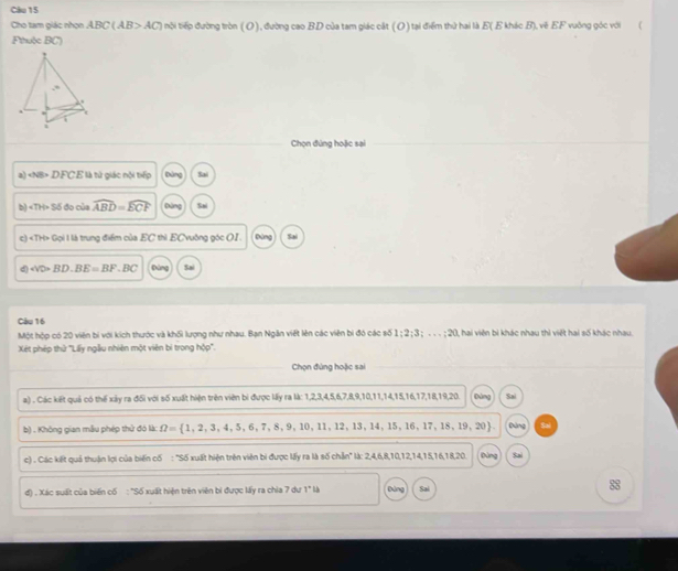 Clu 15
Cho tam giác nhọn ABC(AB>AC) tội tiếp đường tròn ( O), đường cao BD của tam giác cật (O) tại điểm thứ hai là E( E khác B), về EF vuởng góc với (
Fthulc BC'')
!
,*
.
. t
i
1
Chọn đúng hoặc sai
a) NB>DFCE là tử giác nội tiếp Đảng Sai
b) ∠ TH>56 đo của widehat ABD=widehat ECF Đảng Sni
c) ∠ TH>Goll là trung điểm của EC thì ECvuờng góc OI. Đùng Sai
d) WD=BD· BE=BF· BC Đùng Sai
Câu 16
Một hộp có 20 viên bí với kích thước và khối lượng như nhau. Bạn Ngân việt lên các viên bị đó các số 1:2;3;...;20 I, hai viên bì khác nhau thì việt hai số khác nhau.
Xét phép thử 'Lấy ngẫu nhiên một viên bì trong hộp'.
Chọn đứng hoặc sai
a) . Các kết quả có thế xảy ra đối với số xuất hiện trên viên bi được lấy ra là: 1,2,3,4,5,6,7,8,9,10,11,14,15,16,17,18,19,20. Đùng Sai
b) . Không gian mẫu phép thử đó là: Omega = 1,2,3,4,5,6,7,8,9,10 , 11, 12, 13, 14,15,16,17,18,19,20 Đứng Sai
c) . Các kết quả thuận lợi của biến cố : 'Số xuất hiện trên viên bi được lấy ra là số chẵn'' là: 2,4,6,8,10,12,14,15,16,18,20. Dùng Sai
d) . Xác suất của biến cố : "Số xuất hiện trên viên bì được lấy ra chia 7 dư 1" là Đảng Sai 88