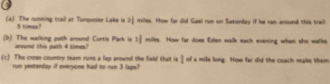 5 
(a) The running trail at Turquoise Lake is 2j miles. How far did Gael run on Saturday if he ran around this trail
5 times? 
(b) The walking path around Curtis Park is 1 miles. How far does Eden walk each evening when she walks 
around this path 4 timex? 
(c) The cross country team runs a lap around the field that is I of a mile long. How far did the coach make them 
run yesterday if everyone had to run 3 laps?