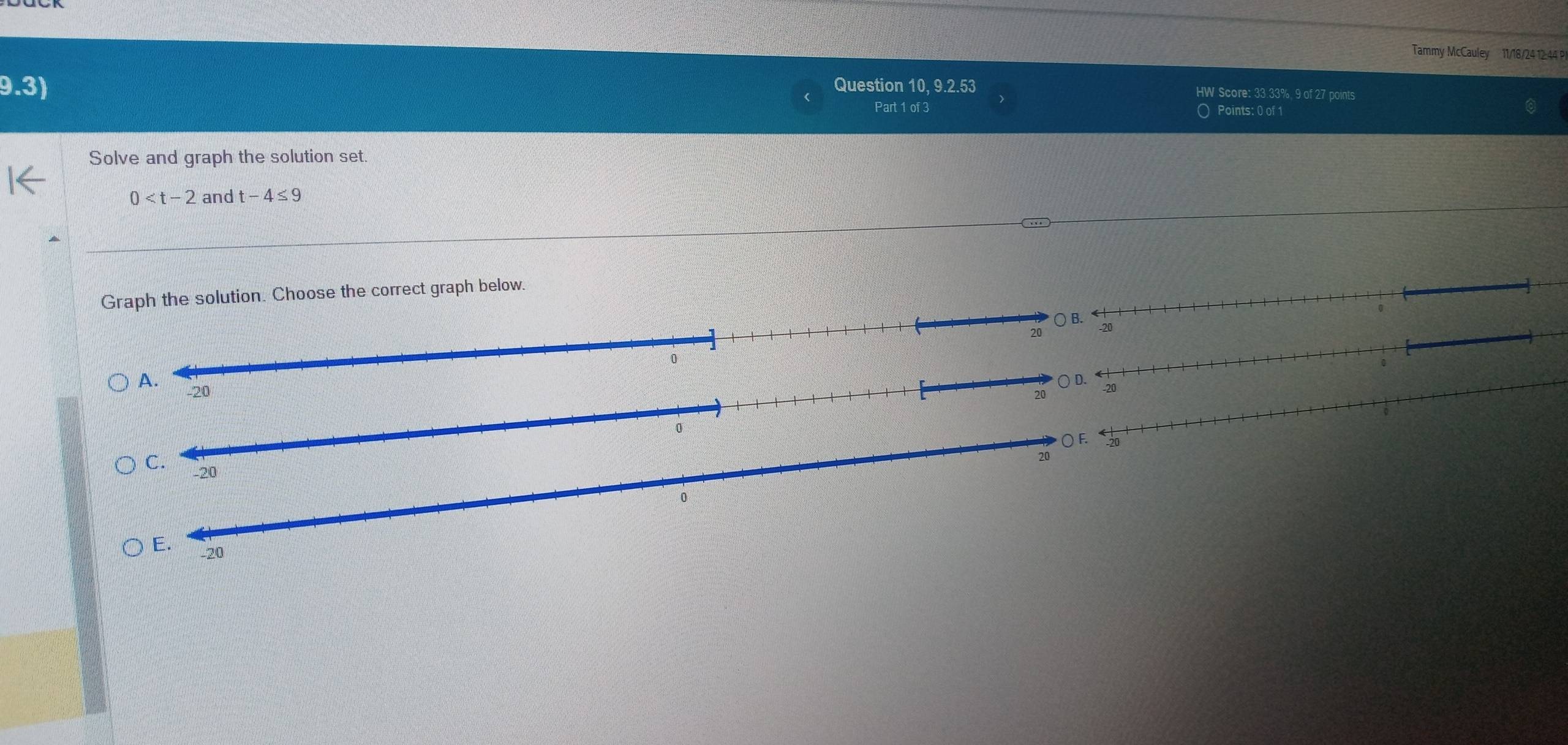 Tammy McCauley 11/18/24 12 44 P
9.3) Question 10, 9.2.53 HW Score: 33.33%, 9 of 27 points
Part 1 of 3 O Points: 0 of 1
Solve and graph the solution set.
0 and t-4≤ 9
Graph the solution. Choose the correct graph below.
20
20 ○ D.
0 ○ F.
20
C. -20
E. -20