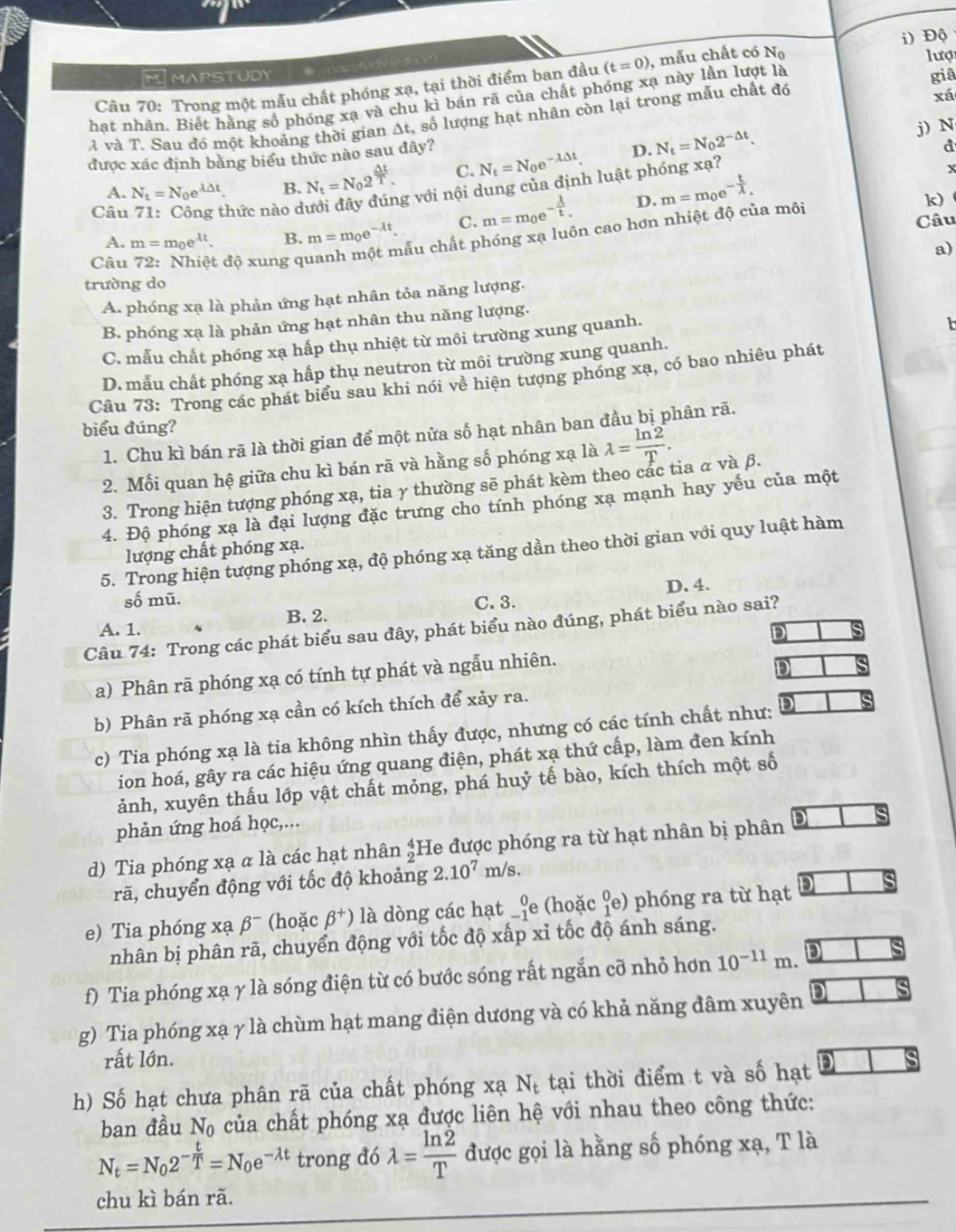 Độ
lượ
HMAPSTUDY
Câu 70: Trong một mẫu chất phóng xạ, tại thời điểm ban đầu (t=0) , mẫu chất có N_0
hat nhân. Biết hằng số phóng xạ và chu kì bán rã của chất phóng xạ này lần lượt là giâ
à và T. Sau đó một khoảng thời gian At, số lượng hạt nhân còn lại trong mẫu chất đó
xá
C. N_t=N_0e^(-lambda △ t). D. N_t=N_02^(-△ t). j) N
được xác định bằng biểu thức nào sau đây?
d
A. N_t=N_0e^(lambda △ t). B. N_t=N_02^(frac △ t)T. g với nội dung của định luật phóng xạ?
x
Câu 71: Công thức nào d k)
A. m=m_0e^(lambda t). B. m=m_0e^(-lambda t). C. m=m_0e^(-frac lambda)t. D. m=m_0e^(-frac t)lambda .
Câu
cẫu chất phóng xạ luôn cao hơn nhiệt độ của môi
a)
Câu 72: Nhiệt độ xung q
trường do
A. phóng xạ là phản ứng hạt nhân tỏa năng lượng.
B. phóng xạ là phản ứng hạt nhân thu năng lượng.
C. mẫu chất phóng xạ hắp thụ nhiệt từ môi trường xung quanh.
D. mẫu chất phóng xạ hấp thụ neutron từ môi trường xung quanh.
Câu 73: Trong các phát biểu sau khi nói về hiện tượng phóng xạ, có bao nhiêu phát
biểu đúng?
1. Chu kì bán rã là thời gian để một nửa số hạt nhân ban đầu bị phân rã.
2. Mối quan hệ giữa chu kì bán rã và hằng số phóng xạ là lambda = ln 2/T .
3. Trong hiện tượng phóng xạ, tia γ thường sẽ phát kèm theo các tia α và β.
4. Độ phóng xạ là đại lượng đặc trưng cho tính phóng xạ mạnh hay yếu của một
lượng chất phóng xạ.
5. Trong hiện tượng phóng xạ, độ phóng xạ tăng dần theo thời gian với quy luật hàm
D.4.
số mũ.
A. 1. B. 2. C. 3.
Câu 74: Trong các phát biểu sau đây, phát biểu nào đúng, phát biểu nào sai?
DI
a) Phân rã phóng xạ có tính tự phát và ngẫu nhiên.
D
b) Phân rã phóng xạ cần có kích thích để xảy ra.
c) Tia phóng xạ là tia không nhìn thấy được, nhưng có các tính chất như:
ion hoá, gây ra các hiệu ứng quang điện, phát xạ thứ cấp, làm đen kính
ảnh, xuyên thấu lớp vật chất mỏng, phá huỷ tế bào, kích thích một số
phản ứng hoá học,...
d) Tia phóng xạ α là các hạt nhân beginarrayr 4 2endarray He được phóng ra từ hạt nhân bị phân
rã, chuyển động với tốc độ khoảng 2.10^7m/s
e) Tia phóng xạ beta^- (hoặc beta^+) là dòng các hạt _(-1)^0e (hoặc beginarrayr 0 1endarray ∈ )  phóng ra từ hạt D
nhân bị phân rã, chuyển động với tốc độ xấp xỉ tốc độ ánh sáng.
f) Tia phóng xạ γ là sóng điện từ có bước sóng rất ngắn cỡ nhỏ hơn 10^(-11)m.
g) Tia phóng xạ γ là chùm hạt mang điện dương và có khả năng đâm xuyên
rất lớn.
h) Số hạt chưa phân rã của chất phóng xạ N_t tại thời điểm t và số hạt
ban đầu Nộ của chất phóng xạ được liên hệ với nhau theo công thức:
N_t=N_02^(-frac t)T=N_0e^(-lambda t) trong đó lambda = ln 2/T  được gọi là hằng số phóng xạ, T là
chu kì bán rã.