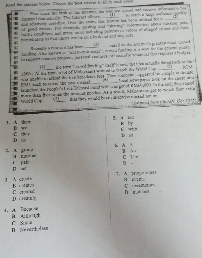 Read the passage below. Choose the best answer to fill in each blank.
Ever since the birth of the Internet, the way we spread and receive information has
changed dramatically. The Internet allows (1) to reach a large audience quickly
and relatively cost-free. Over the years, this feature has been utilised for a ___(2)
of good causes. For example, posting and “sharing” information about missing pets,
traffic conditions and many more including pictures or videos of alleged crimes and their
perpetrators so that others can be on a look out and stay safe.
Recently a new use has been ____(3)____ based on the Internet's greatest asset: crowd
funding. Also known as “micro-patronage”, crowd funding is a way for the general public
to support creative projects, personal ventures, or basically whatever that requires a budget.
(4)____ the term “crowd funding” itself is new, the idea actually dated back to the
1980s. At the time, a lot of Malaysians wanted to watch the World Cup _ (5) sh e RTM
was unable to afford the live broadcast fees. Then someone suggested for people to donate
RM1 each to cover the cost instead. ___(6) local newspaper took on the cause and
launched the People’s Live Telecast Fund with a target of RM60,000. In the end, they raised
more than five times the amount needed. As a result, Malaysians got to watch four extra
World Cup ___(7)___ that they would have otherwise missed out on.
(Adapted from pitchIN, Oct 2015)
1. A them 5. A but
B by
B we
C with
C they
D so
D us
6. A A
2. A group B An
B number
C The
C pair D -
D set
3. A create 7. A programmes
B events
B creates C ceremonies
C created D matches
D creating
4. A Because
B Although
C Since
D Nevertheless