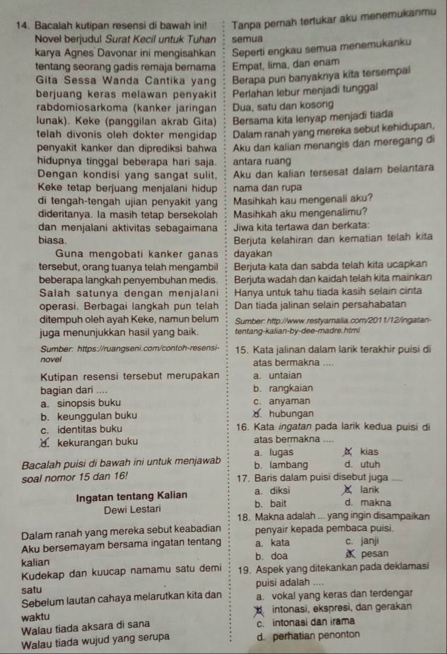 Bacalah kutipan resensi di bawah ini! Tanpa perah tertukar aku menemukanmu
Novel berjudul Surat Kecil untuk Tuhan semua
karya Agnes Davonar ini mengisahkan Seperti engkau semua menemukanku
tentang seorang gadis remaja bernama Empat, lima, dan enam
Gita Sessa Wanda Cantika yang Berapa pun banyaknya kita tersempai
berjuang keras melawan penyakit Perlahan lebur menjadi tunggal
rabdomiosarkoma (kanker jaringan Dua, satu dan kosong
lunak). Keke (panggilan akrab Gita) Bersama kita lenyap menjadi tiada
telah divonis oleh dokter mengidap Dalam ranah yang mereka sebut kehidupan,
penyakit kanker dan diprediksi bahwa Aku dan kalian menangis dan meregang di
hidupnya tinggal beberapa hari saja. antara ruang
Dengan kondisi yang sangat sulit. Aku dan kalian tersesat dalam belantara
Keke tetap berjuang menjalani hidup nama dan rupa
di tengah-tengah ujian penyakit yan Masihkah kau mengenali aku?
dideritanya. la masih tetap bersekolah Masihkah aku mengenalimu?
dan menjalani aktivitas sebagaimana Jiwa kita tertawa dan berkata:
biasa. Berjuta kelahiran dan kematian telah kita
Guna mengobati kanker ganas dayakan
tersebut, orang tuanya telah mengambil Berjuta kata dan sabda telah kita ucapkan
beberapa langkah penyembuhan medis. Berjuta wadah dan kaidah telah kita mainkan
Salah satunya dengan menjalani Hanya untuk tahu tiada kasih selain cinta
operasi. Berbagai langkah pun telah Dan tiada jalinan selain persahabatan
ditempuh oleh ayah Keke, namun belum Sumber: http://www.restyamalia.com/2011/12/ingatan
juga menunjukkan hasil yang baik. tentang-kalian-by-dee-madre.html
Sumber: https://ruangseni.com/contoh-resensi- 15. Kata jalinan dalam larik terakhir puisi di
nove! atas bermakna ....
Kutipan resensi tersebut merupakan a. untaian
bagian dari .... b. rangkaian
a. sinopsis buku c. anyaman
b. keunggulan buku d hubungan
c. identitas buku 16. Kata ingatan pada larik kedua puisi di
kekurangan buku atas bermakna ....
a lugas A kias
Bacalah puisi di bawah ini untuk menjawab b. lambang d. utuh
soal nomor 15 dan 16! 17. Baris dalam puisi disebut juga ...,
Ingatan tentang Kalian a. diksi larik d. makna
Dewi Lestari b. bait
18. Makna adalah ... yang ingin disampaikan
Dalam ranah yang mereka sebut keabadian penyair kepada pembaca puisi.
Aku bersemayam bersama ingatan tentang a. kata c. janji
kalian b. doa α pesan
Kudekap dan kuucap namamu satu demi 19. Aspek yang ditekankan pada deklamasi
satu puisi adalah ....
Sebelum lautan cahaya melarutkan kita dan a. vokal yang keras dan terdengar
waktu  intonasi, ekspresi, dan gerakan
Walau tiada aksara di sana c. intonasi dan irama
Walau tiada wujud yang serupa d. perhatian penonton