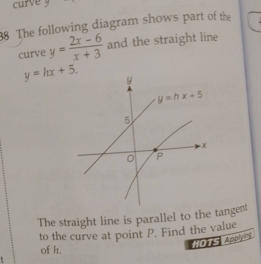 curve y
38 The following diagram shows part of the
curve y= (2x-6)/x+3  and the straight line
y=hx+5.
The straight line is parallel to the tangent
to the curve at point P. Find the value
O1S Applying
of h.
t