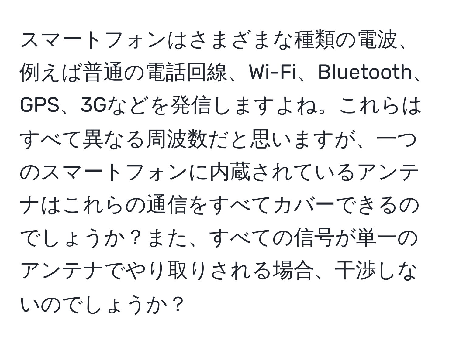 スマートフォンはさまざまな種類の電波、例えば普通の電話回線、Wi-Fi、Bluetooth、GPS、3Gなどを発信しますよね。これらはすべて異なる周波数だと思いますが、一つのスマートフォンに内蔵されているアンテナはこれらの通信をすべてカバーできるのでしょうか？また、すべての信号が単一のアンテナでやり取りされる場合、干渉しないのでしょうか？