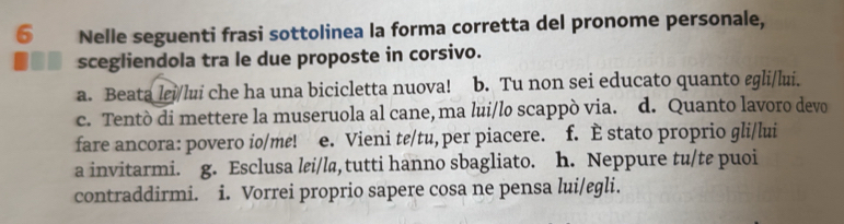 Nelle seguenti frasi sottolinea la forma corretta del pronome personale,
scegliendola tra le due proposte in corsivo.
a. Beata lɛi/lui che ha una bicicletta nuova! b. Tu non sei educato quanto egli/lui.
c. Tentò di mettere la museruola al cane, ma lui/lo scappò via. d. Quanto lavoro devo
fare ancora: povero io/me! e. Vieni tε/tu, per piacere. f. È stato proprio gli/lui
a invitarmi. g. Esclusa lei/la,tutti hanno sbagliato. h. Neppure tu/te puoi
contraddirmi. i. Vorrei proprio sapere cosa ne pensa lui/egli.