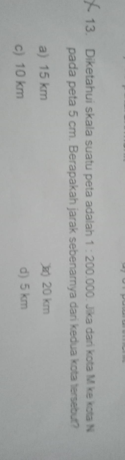 Diketahui skala suatu peta adalah 1:200.000 Jīka dari kota M ke kota N
pada peta 5 cm. Berapakah jarak sebenamya dari kedua kota tersebut?
a) 15 km
20 km
c) 10 km
d) 5 km
