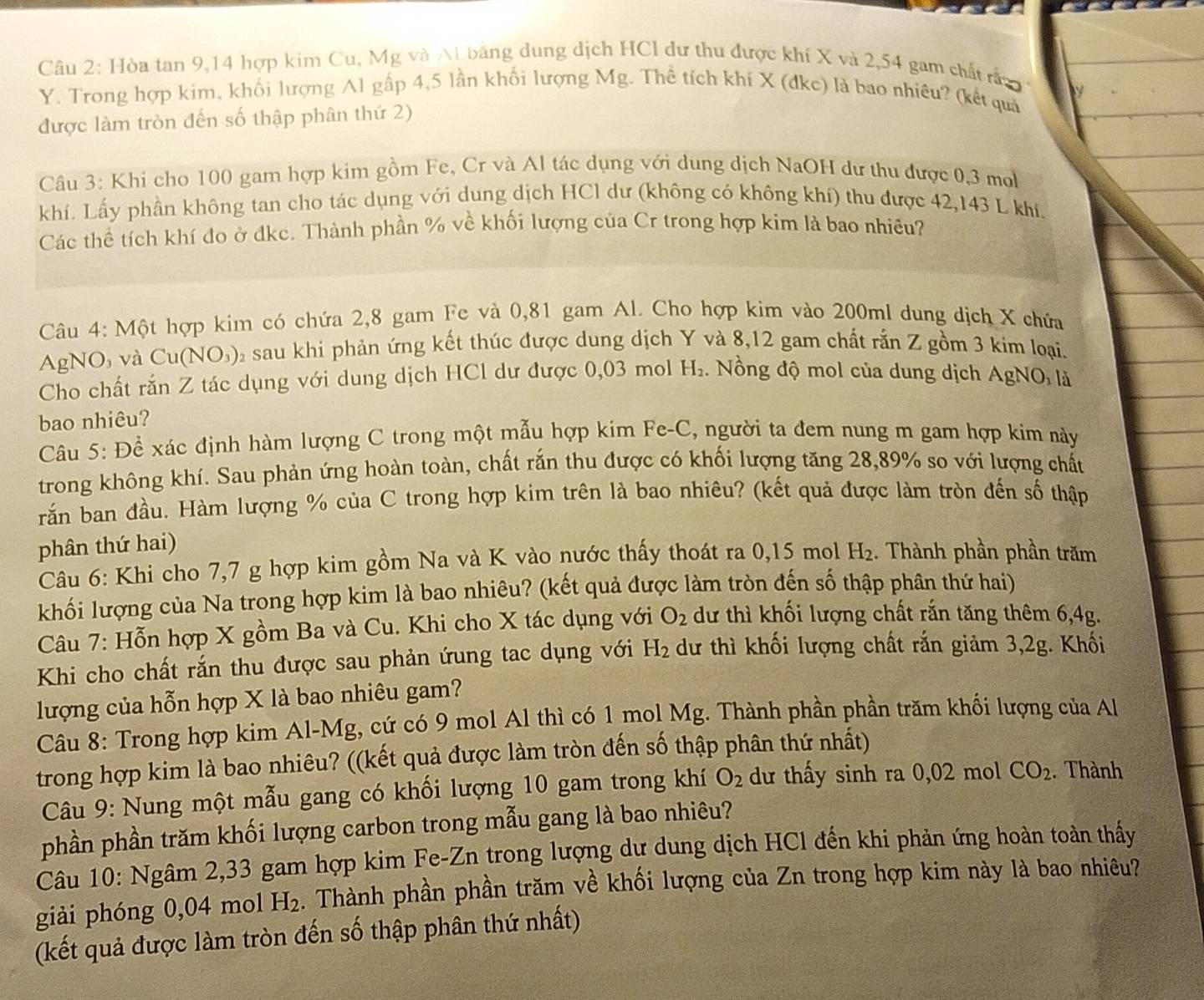 Hòa tan 9,14 hợp kim Cu, Mg và Ai bằng dung dịch HCl dư thu được khí X và 2,54 gam chất rấn 
Y. Trong hợp kim, khối lượng Al gấp 4,5 lần khối lượng Mg. Thể tích khí X (dke) là bao nhiêu? (kết quả
được làm tròn đến số thập phân thứ 2)
Câu 3: Khi cho 100 gam hợp kim gồm Fe, Cr và Al tác dụng với dung dịch NaOH dư thu được 0,3 mol
khí. Lấy phần không tan cho tác dụng với dung dịch HCl dư (không có không khí) thu được 42,143 L khí.
Các thể tích khí đo ở đkc. Thành phần % về khối lượng của Cr trong hợp kim là bao nhiêu?
Câu 4: Một hợp kim có chứa 2,8 gam Fe và 0,81 gam Al. Cho hợp kim vào 200ml dung dịch X chứa
AgNO, và Cu( NO_3) 0 sau khi phản ứng kết thúc được dung dịch Y và 8,12 gam chất rắn Z gồm 3 kim loại.
Cho chất rắn Z tác dụng với dung dịch HCl dư được 0,03 mol H_2. Nồng độ mol của dung dịch AgNO, là
bao nhiêu?
Câu 5: Để xác định hàm lượng C trong một mẫu hợp kim Fe-C, người ta đem nung m gam hợp kim này
trong không khí. Sau phản ứng hoàn toàn, chất rắn thu được có khối lượng tăng 28,89% so với lượng chất
răn ban đầu. Hàm lượng % của C trong hợp kim trên là bao nhiêu? (kết quả được làm tròn đến số thập
phân thứ hai)
Câu 6: Khi cho 7,7 g hợp kim gồm Na và K vào nước thấy thoát ra 0,15 mol H_2. Thành phần phần trăm
khối lượng của Na trong hợp kim là bao nhiêu? (kết quả được làm tròn đến số thập phân thứ hai)
Câu 7: Hỗn hợp X gồm Ba và Cu. Khi cho X tác dụng với O_2 dư thì khối lượng chất rắn tăng thêm 6,4g.
Khi cho chất rắn thu được sau phản ứung tac dụng với H_2 dư thì khối lượng chất rắn giảm 3,2g. Khối
lượng của hỗn hợp X là bao nhiêu gam?
Câu 8: Trong hợp kim Al-Mg, cứ có 9 mol Al thì có 1 mol Mg. Thành phần phần trăm khối lượng của Al
trong hợp kim là bao nhiêu? ((kết quả được làm tròn đến số thập phân thứ nhất)
Câu 9: Nung một mẫu gang có khối lượng 10 gam trong khí O_2 dư thấy sinh ra 0,02 mol CO_2. Thành
phần phần trăm khối lượng carbon trong mẫu gang là bao nhiêu?
Câu 10: Ngâm 2,33 gam hợp kim Fe-Zn trong lượng dự dung dịch HCl đến khi phản ứng hoàn toàn thấy
giải phóng 0,04 mol H_2. Thành phần phần trăm về khối lượng của Zn trong hợp kim này là bao nhiêu?
(kết quả được làm tròn đến số thập phân thứ nhất)