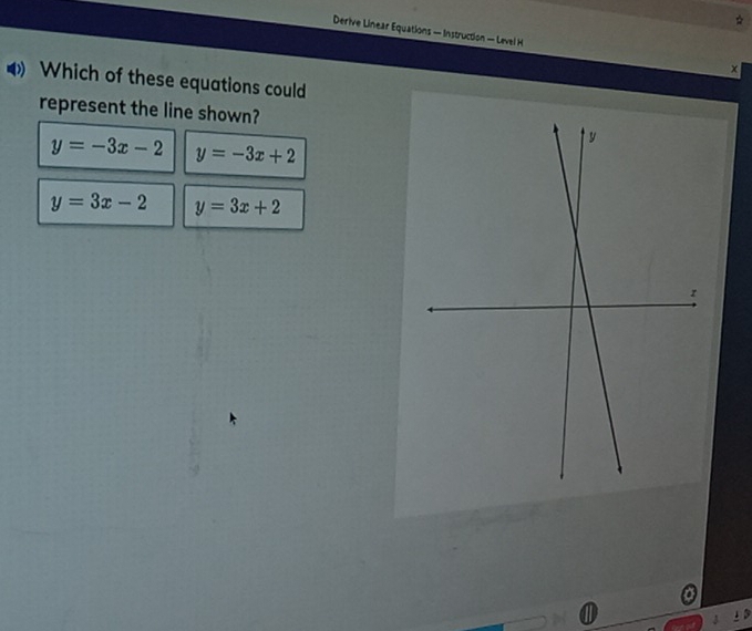 Derive Linear Equations — Instruction — Level H ×
Which of these equations could
represent the line shown?
y=-3x-2 y=-3x+2
y=3x-2 y=3x+2