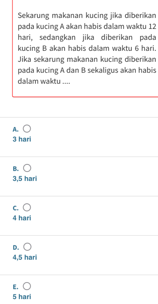 Sekarung makanan kucing jika diberikan
pada kucing A akan habis dalam waktu 12
hari, sedangkan jika diberikan pada
kucing B akan habis dalam waktu 6 hari.
Jika sekarung makanan kucing diberikan
pada kucing A dan B sekaligus akan habis
dalam waktu ....
A. (
3 hari
B. (
3,5 hari
c. ○
4 hari
D.
4,5 hari
E. (
5 hari