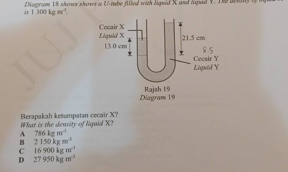 Diagram 18 shows shows a U-tube filled with liquid X and liquid Y. The density of lq
is 1300kgm^(-3). 
Berapakah ketumpatan cecair X?
What is the density of liquid X?
A 786kgm^(-3)
B 2150kgm^(-3)
C 16900kgm^(-3)
D 27950kgm^(-3)