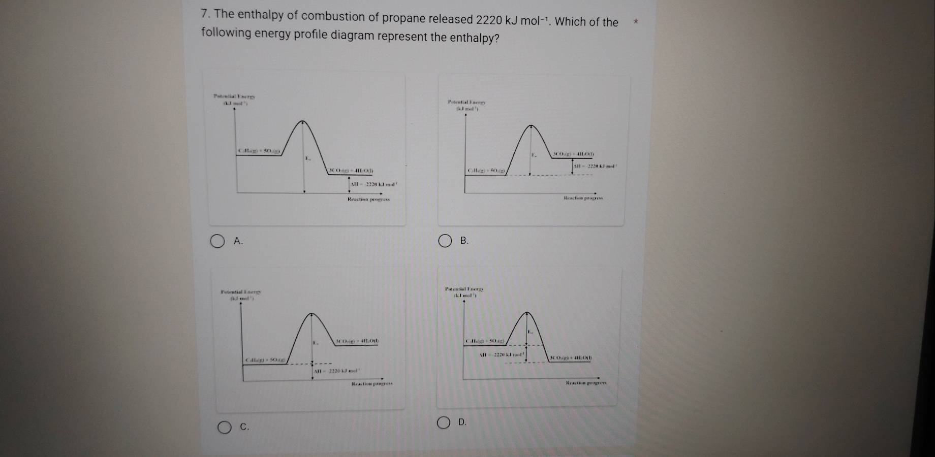 The enthalpy of combustion of propane released 2220 kJ mol-¹. Which of the*
following energy profile diagram represent the enthalpy?
Potential Energs Potestial Energy
(k,1 mol ²)
(11_m)+50_1(_2 SCO-(g) + I O(n
E.
E
SCO (g) - 4HO(l) C. H_r(g)=40.(g)
M=2220kJmol
A.
B.
(kl mel )
3CO:(2) + 4B:O0)
C.
D.