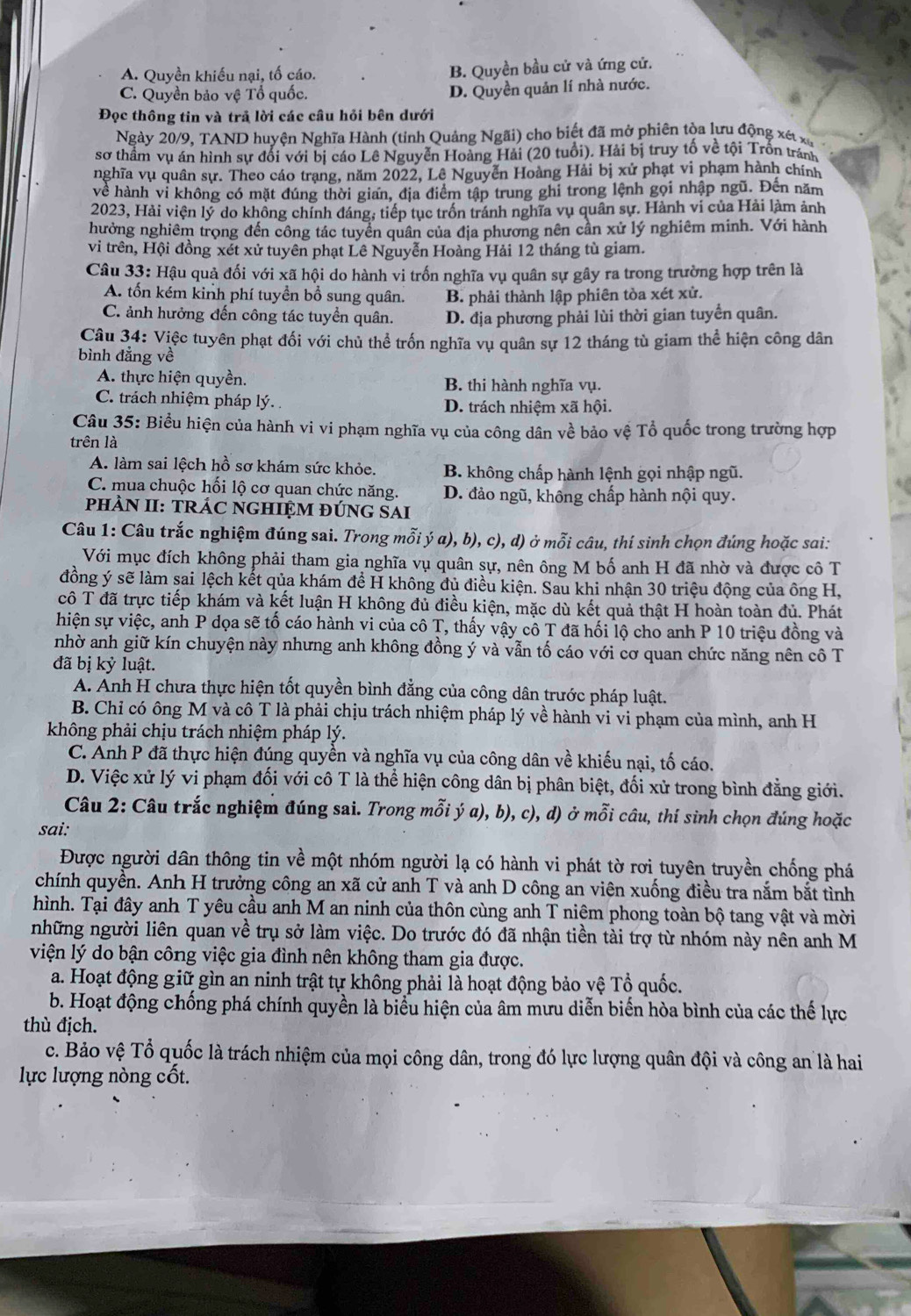 A. Quyền khiếu nại, tố cáo. B. Quyền bầu cử và ứng cử.
C. Quyền bảo vệ Tổ quốc. D. Quyền quản lí nhà nước.
Đọc thông tin và trả lời các câu hỏi bên dưới
Ngày 20/9, TAND huyện Nghĩa Hành (tỉnh Quảng  Ngãi) cho biết đã mở phiên tòa lưu động xét x
sơ thầm vụ án hình sự đổi với bị cáo Lê Nguyễn Hoàng Hải (20 tuổi). Hải bị truy tố về tội Trốn tránh
nghĩa vụ quân sự. Theo cáo trạng, năm 2022, Lê Nguyễn Hoàng Hải bị xử phạt vi phạm hành chính
về hành vi không có mặt đúng thời gian, địa điểm tập trung ghi trong lệnh gọi nhập ngũ. Đến năm
2023, Hải viện lý do không chính đáng, tiếp tục trốn tránh nghĩa vụ quân sự. Hành vi của Hải làm ảnh
hưởng nghiêm trọng đến công tác tuyển quân của địa phương nên cần xử lý nghiêm minh. Với hành
vi trên, Hội đồng xét xử tuyên phạt Lê Nguyễn Hoàng Hải 12 tháng tù giam.
Câu 33: Hậu quả đối với xã hội do hành vi trốn nghĩa vụ quân sự gây ra trong trường hợp trên là
A. tổn kém kinh phí tuyền bổ sung quân. B. phải thành lập phiên tòa xét xử.
C. ảnh hưởng đến công tác tuyển quân. D. địa phương phải lùi thời gian tuyển quân.
Câu 34: Việc tuyên phạt đối với chủ thể trốn nghĩa vụ quân sự 12 tháng tù giam thể hiện công dân
bình đẳng về
A. thực hiện quyền. B. thi hành nghĩa vụ.
C. trách nhiệm pháp lý. D. trách nhiệm xã hội.
Câu 35: Biểu hiện của hành vi vi phạm nghĩa vụ của công dân về bảo vệ Tổ quốc trong trường hợp
trên là
A. làm sai lệch hồ sơ khám sức khỏe. B. không chấp hành lệnh gọi nhập ngũ.
C. mua chuộc hối lộ cơ quan chức năng. D. đảo ngũ, không chấp hành nội quy.
PHÀN II: TRÁC NGHIỆM ĐƯNG SAI
Câu 1: Câu trắc nghiệm đúng sai. Trong mỗi ý a), b), c), d) ở mỗi câu, thí sinh chọn đúng hoặc sai:
Với mục đích không phải tham gia nghĩa vụ quân sự, nên ông M bố anh H đã nhờ và được cô T
đồng ý sẽ làm sai lệch kết qủa khám để H không đủ điều kiện. Sau khi nhận 30 triệu động của ông H,
cô T đã trực tiếp khám và kết luận H không đủ điều kiện, mặc dù kết quả thật H hoàn toàn đủ. Phát
hiện sự việc, anh P dọa sẽ tố cáo hành vi của cô T, thấy vậy cô T đã hối lộ cho anh P 10 triệu đồng và
nhờ anh giữ kín chuyện này nhưng anh không đồng ý và vẫn tố cáo với cơ quan chức năng nên cô T
đã bị kỷ luật.
A. Anh H chưa thực hiện tốt quyền bình đẳng của công dân trước pháp luật.
B. Chỉ có ông M và cô T là phải chịu trách nhiệm pháp lý về hành vi vi phạm của mình, anh H
không phải chịu trách nhiệm pháp lý.
C. Anh P đã thực hiện đúng quyền và nghĩa vụ của công dân về khiếu nại, tố cáo.
D. Việc xử lý vi phạm đối với cô T là thể hiện công dân bị phân biệt, đối xử trong bình đẳng giới.
Câu 2: Câu trắc nghiệm đúng sai. Trong mỗi ý a), b), c), d) ở mỗi câu, thí sinh chọn đúng hoặc
sai:
Được người dân thông tin về một nhóm người lạ có hành vi phát tờ rơi tuyên truyền chống phá
chính quyền. Anh H trưởng công an xã cử anh T và anh D công an viên xuống điều tra nắm bắt tình
hình. Tại đây anh T yêu cầu anh M an ninh của thôn cùng anh T niêm phong toàn bộ tang vật và mời
những người liên quan về trụ sở làm việc. Do trước đó đã nhận tiền tài trợ từ nhóm này nên anh M
viện lý do bận công việc gia đình nên không tham gia được.
a. Hoạt động giữ gìn an ninh trật tự không phải là hoạt động bảo vệ Tổ quốc.
b. Hoạt động chống phá chính quyền là biểu hiện của âm mưu diễn biến hòa bình của các thế lực
thù địch.
c. Bảo vệ Tổ quốc là trách nhiệm của mọi công dân, trong đó lực lượng quân đội và công an là hai
lực lượng nòng cốt.