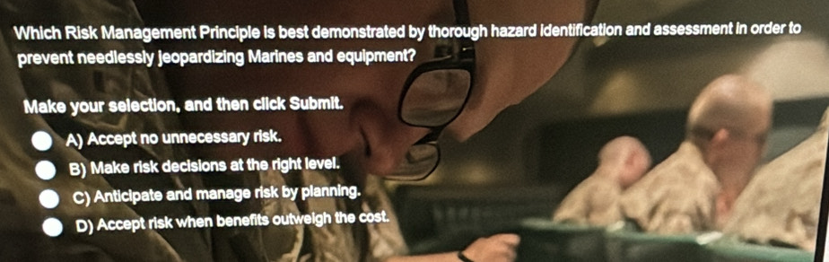 Which Risk Management Principle is best demonstrated by thorough hazard identification and assessment in order to
prevent needlessly jeopardizing Marines and equipment?
Make your selection, and then click Submit.
A) Accept no unnecessary risk.
B) Make risk decisions at the right level.
C) Anticipate and manage risk by planning.
D) Accept risk when benefits outweigh the cost.