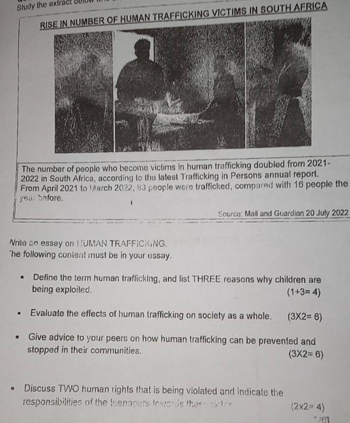 Study the extract b t 
CKING VICTIMS IN SOUTH AFRICA 
The number of people who become viclims in human trafficking doubled from 2021- 
2022 in South África, according to the latest Trafficking in Persons annual report. 
From April 2021 to March 2022, 83 people were trafficked, compared with 16 people the
year before. 
Source: Mail and Guardian 20 July 2022 
Write an essay on HUMAN TRAFFICKING. 
"he following content must be in your essay. 
Define the term human trafficking, and list THREE reasons why children are 
being exploited.
(1+3=4)
Evaluate the effects of human trafficking on society as a whole. (3* 2=6)
Give advice to your peers on how human trafficking can be prevented and 
stopped in their communities.
(3* 2=6)
Discuss TWO human rights that is being violated and indicate the 
responsibilities of the teenagers towards the r e rct
(2* 2=4)