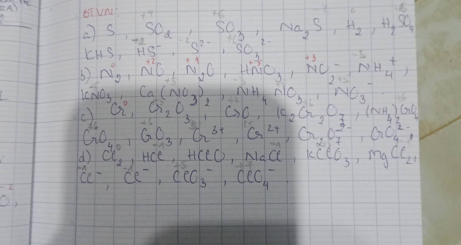 beginarrayr  2 hline endarray 4)
bTVN +4
o ) S,_-2,SO_3,SO,Na_2S, Na_2S, H_2,H_2SO_4
KS,HS^-,S^(2-),SO^(2-)_3
b) N_2, NO_+, N_2O, xrightarrow (Delta)^(+1)N_2O_3· _4^(+,
[CNO_3),Ca(NO_3)_2, NH_4∩ lO_3
c) Cr_2, Cr_2O_3, CrO, K_2Cr_2O_7, (NH_4)_2GO_4
CrO_40, GO_3, Cr^(3+), G^(2+), G_2O^(2-)_7, Go^(2-)_4,
41°
or ci_21 Hce, HCe, Nace kceo_3 MgCl_(21)^(-1)Cl^-, Cl^-, ClO^-_3, ClO^-_4
beginarrayr -2 0,endarray