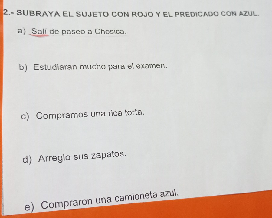 2.- SUBRAYA EL SUJETO CON ROJO Y EL PREDICADO CON AZUL. 
a) Salí de paseo a Chosica. 
b) Estudiaran mucho para el examen. 
c) Compramos una rica torta. 
d)Arreglo sus zapatos. 
e) Compraron una camioneta azul.