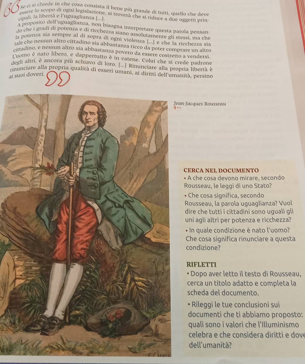 Se cí si chiede in che cosa consista il bene più grande di tutti, quello che deve
essere lo scopo di ogni legislazione, si troverà che si riduce a due oggetti prins
cipali, la libertà e l'uguaglianza [...].
A proposito dell’uguaglianza, non bisogna interpretare questa parola pensan-
do che i gradi di potenza e di ricchezza siano assolutamente gli stessi, ma che
la potenza sia sempre al di sopra di ogni violenza [...] e che la ricchezza sia
tale che nessun altro cittadino sia abbastanza ricco da poter comprare un altro
cittadíno, e nessun altro sia abbastanza povero da essere costretto a vendersi.
Luomo è nato libero, e dappertutto è in catene. Colui che si crede padrone
degli altri, è ancora più schiavo di loro. [...] Rinunciare alla propria libertà è
rinunciare alla propria qualità di esseri umani, ai diritti dell'umanità, persino
ai suoi doveri.
-Jacques Rousseau
ERCA NEL DOCUMENTO
A che cosa devono mirare, secondo
Rousseau, le leggi di uno Stato?
Che cosa significa, secondo
Rousseau, la parola uguaglianza? Vuol
dire che tutti i cittadini sono uguali gli
uni agli altri per potenza e ricchezza?
In quale condizione è nato l'uomo?
Che cosa significa rinunciare a questa
condizione?
RIFLETTI
Dopo aver letto il testo di Rousseau,
cerca un titolo adatto e completa la
scheda del documento.
Rileggi le tue conclusioni sui
documenti che ti abbiamo proposto:
quali sono i valori che l'Illuminismo
celebra e che considera diritti e dove
dell'umanità?