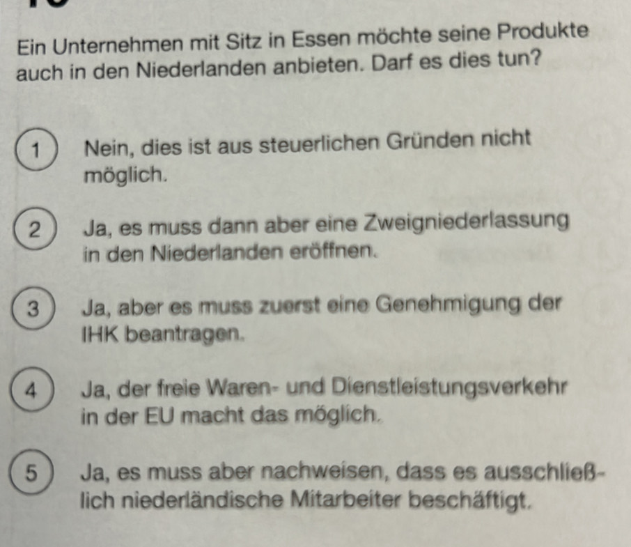 Ein Unternehmen mit Sitz in Essen möchte seine Produkte
auch in den Niederlanden anbieten. Darf es dies tun?
1 ) Nein, dies ist aus steuerlichen Gründen nicht
möglich.
2 ) Ja, es muss dann aber eine Zweigniederlassung
in den Niederlanden eröffnen.
3  Ja, aber es muss zuerst eine Genehmigung der
IHK beantragen.
4 ) Ja, der freie Waren- und Dienstleistungsverkehr
in der EU macht das möglich.
5 ) Ja, es muss aber nachweisen, dass es ausschließ
lich niederländische Mitarbeiter beschäftigt.