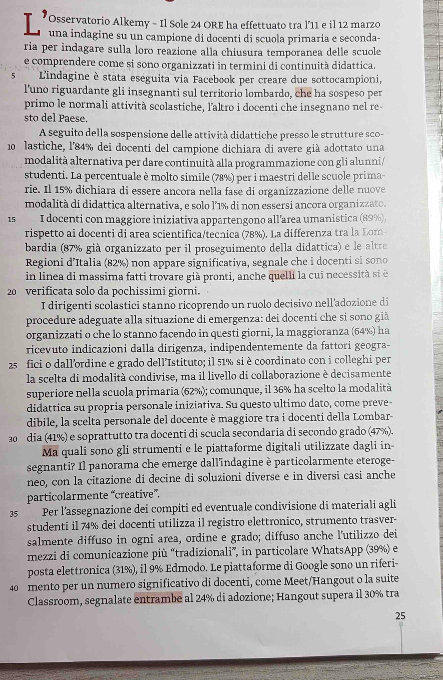 Osservatorio Alkemy - Il Sole 24 ORE ha effettuato tra l’11 e il 12 marzo
L' una indagine su un campione di docenti di scuola primaria e seconda-
ria per indagare sulla loro reazione alla chiusura temporanea delle scuole
e comprendere come si sono organizzati in termini di continuità didattica.
5 Lindagine è stata eseguita via Facebook per creare due sottocampioni,
l’uno riguardante gli insegnanti sul territorio lombardo, che ha sospeso per
primo le normali attività scolastiche, l’altro i docenti che insegnano nel re-
sto del Paese.
A seguito della sospensione delle attività didattiche presso le strutture sco-
10 lastiche, l’84% dei docenti del campione dichiara di avere già adottato una
modalità alternativa per dare continuità alla programmazione con gli alunni/
studenti. La percentuale è molto simile (78%) per i maestri delle scuole prima-
rie. Il 15% dichiara di essere ancora nella fase di organizzazione delle nuove
modalità di didattica alternativa, e solo l’1% di non essersi ancora organizzato.
15 I docenti con maggiore iniziativa appartengono all’area umanistica (89%),
rispetto ai docenti di area scientifica/tecnica (78%). La differenza tra la Lom-
bardia (87% già organizzato per il proseguimento della didattica) e le altre
Regioni d’Italia (82%) non appare significativa, segnale che i docenti si sono
in linea di massima fatti trovare già pronti, anche quelli la cui necessità si è
20 verificata solo da pochissimi giorni.
I dirigenti scolastici stanno ricoprendo un ruolo decisivo nell’adozione di
procedure adeguate alla situazione di emergenza: dei docenti che si sono già
organizzati o che lo stanno facendo in questi giorni, la maggioranza (64%) ha
ricevuto indicazioni dalla dirigenza, indipendentemente da fattori geogra-
25 fici o dall’ordine e grado dell’Istituto; il 51% si è coordinato con i colleghi per
la scelta di modalità condivise, ma il livello di collaborazione è decisamente
superiore nella scuola primaria (62%); comunque, il 36% ha scelto la modalità
didattica su propria personale iniziativa. Su questo ultimo dato, come preve-
dibile, la scelta personale del docente è maggiore tra i docenti della Lombar-
30 dia (41%) e soprattutto tra docenti di scuola secondaria di secondo grado (47%).
Ma quali sono gli strumenti e le piattaforme digitali utilizzate dagli in-
segnanti? Il panorama che emerge dall’indagine è particolarmente eteroge-
neo, con la citazione di decine di soluzioni diverse e in diversi casi anche
particolarmente “creative”.
35 :Per l’assegnazione dei compiti ed eventuale condivisione di materiali agli
studenti il 74% dei docenti utilizza il registro elettronico, strumento trasver-
salmente diffuso in ogni area, ordine e grado; diffuso anche l’utilizzo dei
mezzi di comunicazione più “tradizionali”, in particolare WhatsApp (39%) e
posta elettronica (31%), il 9% Edmodo. Le piattaforme di Google sono un riferi-
40 mento per un numero significativo di docenti, come Meet/Hangout o la suite
Classroom, segnalate entrambe al 24% di adozione; Hangout supera il 30% tra
25