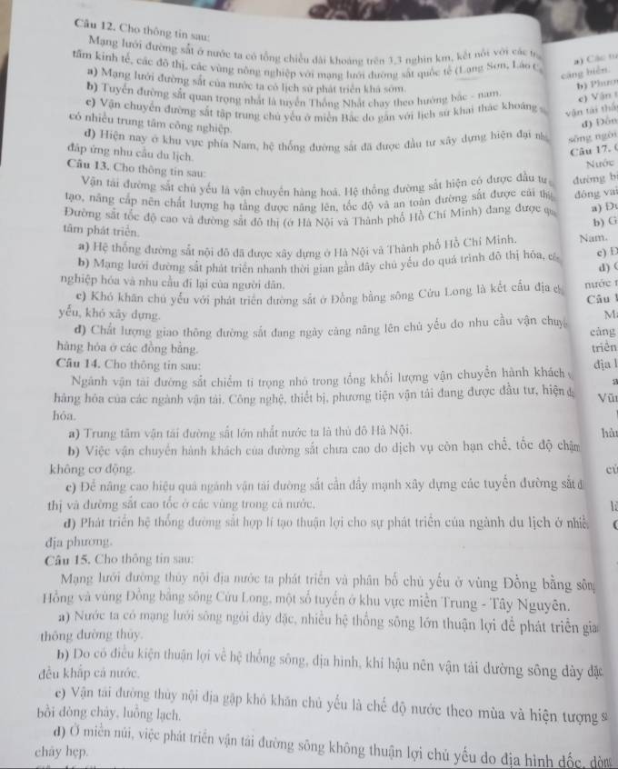 Cho thông tin sau:
Mạng lưới đường sắt ở nước ta có tổng chiều đài khoảng trên 3,3 nghìn km, kết nổi với các tr
tâm kinh tế, các đô thị, các vùng nông nghiệp với mạng lưới đường sắt quốc tế (Lang Sơn, Láo c
a) Các t0
cāng biển.
a) Mạng lưới đường sắt của nước ta có lịch sư phát triển khá sớm
b) Phưo
b) Tuyển đường sắt quan trọng nhất là tuyển Thống Nhất chay theo hướng bắc - nam
e) V ận 
c) Vận chuyển đường sắt tập trung chủ yếu ở miền Bắc do gần với lịch sử khai thác khoảng vận tái thể
có nhiều trung tâm công nghiệp.
đ) Đôn
đ) Hiện nay ở khu vực phía Nam, hệ thống đường sắt đã được đầu tư xây dựng hiện đại n sōng ngài
đáp ứng nhu cầu du lịch
Câu 17. 0
Nước
Câu 13. Cho thông tin sau:
Vận tài đường sắt chủ yếu là vận chuyên hàng hoá. Hệ thống đường sắt hiện có được đầu tư dường b
tạo, năng cấp nên chất lượng hạ tằng được năng lên, tốc độ và an toàn đường sắt được cái thị dóng vai
Đường sắt tốc độ cao và đường sắt đô thị (ớ Hà Nội và Thành phố Hồ Chí Minh) đang được qa a) D
b) G
tâm phát triển.
a) Hệ thống đường sắt nội đô đã được xây dựng ở Hà Nội và Thành phố Hồ Chí Minh. Nam.
b) Mạng lưới đường sắt phát triển nhanh thời gian gần đây chủ yểu do quá trình đô thị hóa, c e) D
d)(
nghiệp hóa và nhu cầu đí lại của người dân.  ớc 1
c) Khó khăn chủ yếu với phát triên đường sắt ở Đồng bằng sông Cửu Long là kết cầu địa c Câu
yễu, khó xây dựng. M
đ) Chất lượng giao thông đường sắt đang ngày càng năng lên chủ yếu do nhu cầu vận chuy cǎng
hàng hóa ở các đồng bằng. triền
Câu 14. Cho thông tin sau: địa l
Ngành vận tài đường sắt chiểm tỉ trọng nhỏ trong tổng khối lượng vận chuyển hành khách
hàng hóa của các ngành vận tài. Công nghệ, thiết bị, phương tiện vận tải đang được đầu tư, hiện đ Vũ
hỏa.
a) Trung tâm vận tái đường sắt lớn nhất nước ta là thủ đô Hà Nội.
b) Việc vận chuyển hành khách của đường sắt chưa cao do dịch vụ côn hạn chế, tốc độ chậm hàt
không cơ động cú
c) Để năng cao hiệu quả ngành vận tải đường sắt cần đầy mạnh xây dựng các tuyến đường sắt 
thị và đường sắt cao tốc ở các vùng trong cả nước. lỉ
đ) Phát triển hệ thống đường sắt hợp lí tạo thuận lợi cho sự phát triển của ngành du lịch ở nhiề
dja phương.
Câu 15. Cho thông tin sau:
Mạng lưới đường thủy nội địa nước ta phát triển và phân bố chủ yếu ở vùng Đồng bằng sô
Hồng và vùng Đồng bằng sông Cửu Long, một số tuyển ở khu vực miền Trung - Tây Nguyên.
a) Nước ta có mạng lưới sông ngời dày đặc, nhiều hệ thống sông lớn thuận lợi để phát triển gia
thông đường thủy
b) Do có điều kiện thuận lợi về hệ thống sông, địa hình, khí hậu nên vận tải đường sông dày đặc
đều khắp cả nước.
e) Vận tài đường thủy nội địa gặp khô khăn chủ yếu là chế độ nước theo mùa và hiện tượng sĩ
bồi dòng chây, luồng lạch.
đ) Ở miền núi, việc phát triển vận tái đường sông không thuận lợi chủ yếu do địa hình đốc, đờn
chay hẹp.