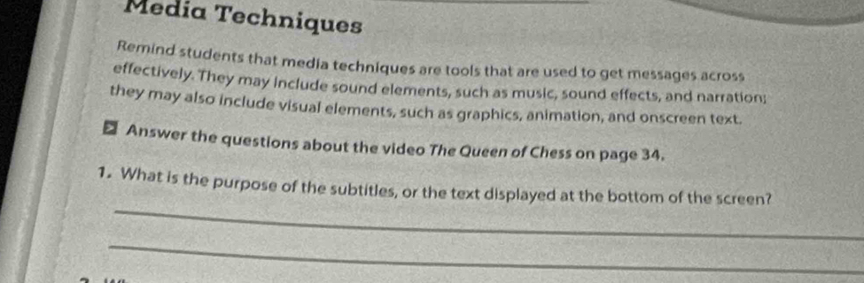 Media Techniques 
Remind students that media techniques are tools that are used to get messages across 
effectively. They may include sound elements, such as music, sound effects, and narration; 
they may also include visual elements, such as graphics, animation, and onscreen text. 
> Answer the questions about the video The Queen of Chess on page 34. 
_ 
1. What is the purpose of the subtitles, or the text displayed at the bottom of the screen? 
_