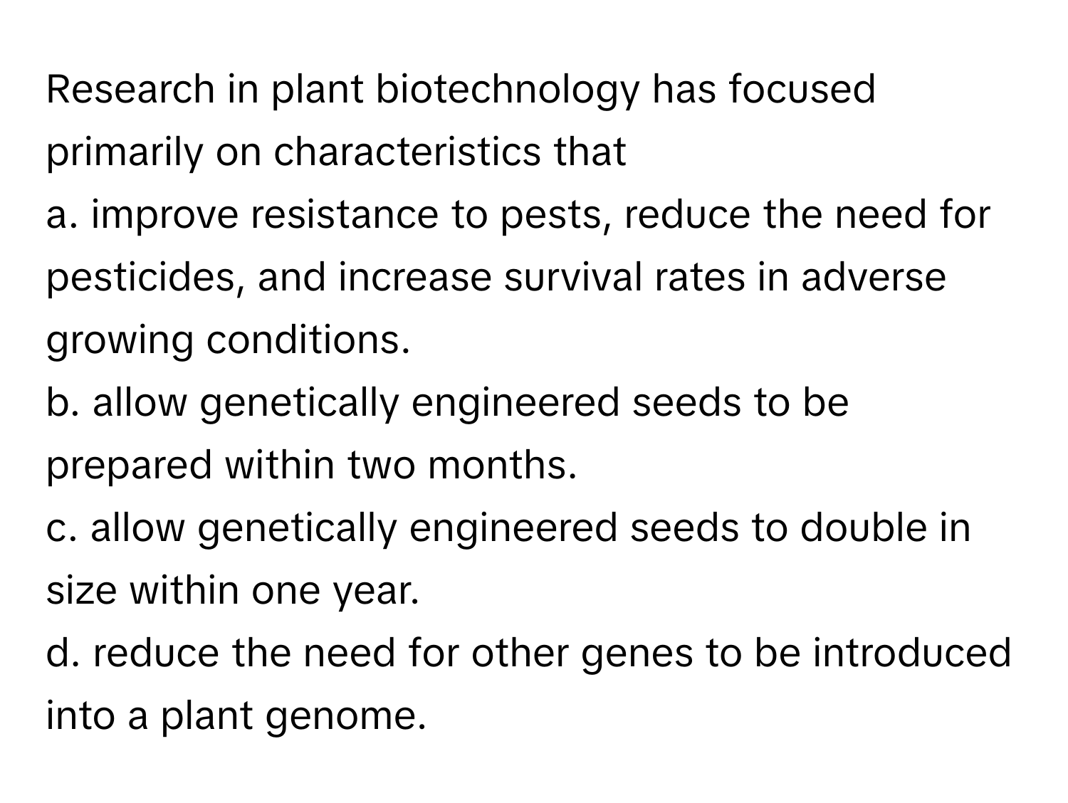 Research in plant biotechnology has focused primarily on characteristics that
 

a. improve resistance to pests, reduce the need for pesticides, and increase survival rates in adverse growing conditions. 
b. allow genetically engineered seeds to be prepared within two months. 
c. allow genetically engineered seeds to double in size within one year. 
d. reduce the need for other genes to be introduced into a plant genome.