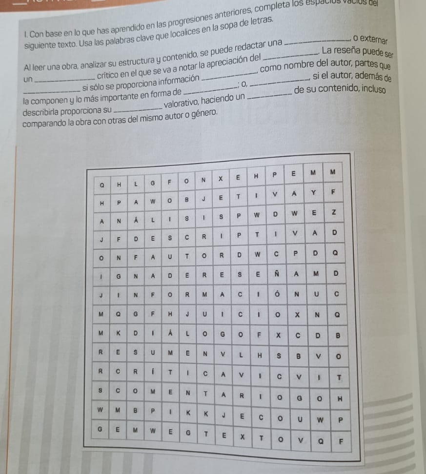 Con base en lo que has aprendido en las progresiones anteriores, completa los espacios vacios de 
siguiente texto. Usa las palabras clave que localices en la sopa de letras_ 
La reseña puede ser 
Al leer una obra, analizar su estructura y contenido, se puede redactar una 
o externar 
como nombre del autor, partes que 
un 
crítico en el que se va a notar la apreciación del 
_si sólo se proporciona información 
, si el autor, además de 
_ 
0, de su contenido, incluso 
_ 
_la componen y lo más importante en forma de 
valorativo, haciendo un 
describirla proporciona su 
comparando la obra con otras del mismo autor o género.