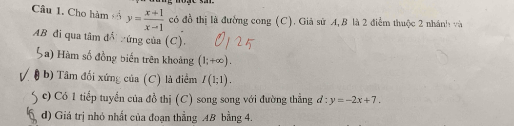 Cho hàm số y= (x+1)/x-1  có đồ thị là đưởng cong (C). Giả sử A,B là 2 điểm thuộc 2 nhánh và
AB đi qua tâm đối tứng của (C). 
a) àm số đồng biến trên khoảng (1;+∈fty ). 
b) Tâm đối xứng của (C) là điểm I(1;1). 
c) Có 1 tiếp tuyến của đồ thị (C) song song với đường thẳng đ : y=-2x+7. 
d) Giá trị nhỏ nhất của đoạn thẳng AB bằng 4.