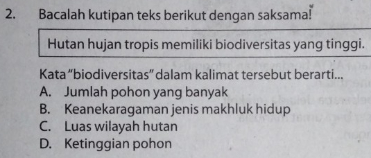 Bacalah kutipan teks berikut dengan saksama!
Hutan hujan tropis memiliki biodiversitas yang tinggi.
Kata “biodiversitas” dalam kalimat tersebut berarti...
A. Jumlah pohon yang banyak
B. Keanekaragaman jenis makhluk hidup
C. Luas wilayah hutan
D. Ketinggian pohon