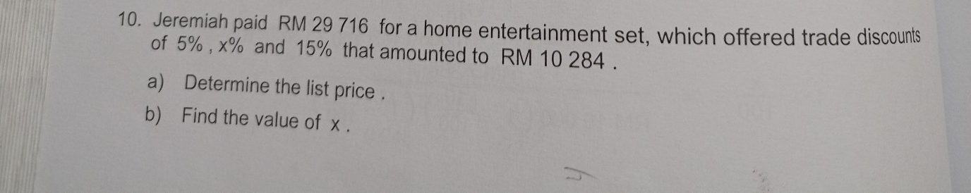 Jeremiah paid RM 29 716 for a home entertainment set, which offered trade discounts 
of 5% , x% and 15% that amounted to RM 10 284. 
a) Determine the list price . 
b) Find the value of x.