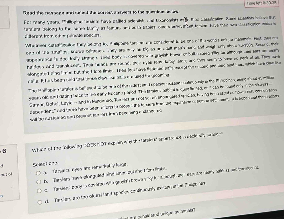 Time left 0:39:35 
Read the passage and select the correct answers to the questions below.
For many years, Philippine tarsiers have baffled scientists and taxonomists as to their classification. Some scientists believe that
tarsiers belong to the same family as lemurs and bush babies; others believe that tarsiers have their own classification which is
different from other primate species.
Whatever classification they belong to, Philippine tarsiers are considered to be one of the world's unique mammals. First, they are
one of the smallest known primates. They are only as big as an adult man's hand and weigh only about 80-150g. Second, their
appearance is decidedly strange. Their body is covered with grayish brown or buff-colored silky fur although their ears are nearly
hairless and translucent. Their heads are round, their eyes remarkably large, and they seem to have no neck at all. They have
elongated hind limbs but short fore limbs. Their feet have flattened nails except the second and third hind toes, which have claw-like
nails. It has been said that these claw-like nails are used for grooming.
The Philippine tarsier is believed to be one of the oldest land species existing continuously in the Philippines, being about 45 million
years old and dating back to the early Eocene period. The tarsiers' habitat is quite limited, as it can be found only in the Visayas --
Samar, Bohol, Leyte -- and in Mindanao. Tarsiers are not yet an endangered species, having been listed as "lower risk, conservation
dependent," and there have been efforts to protect the tarsiers from the expansion of human settlement. It is hoped that these efforts
will be sustained and prevent tarsiers from becoming endangered
6 Which of the following DOES NOT explain why the tarsiers' appearance is decidedly strange?
d Select one:
out of a. Tarsiers' eyes are remarkably large.
b. Tarsiers have elongated hind limbs but short fore limbs.
n c. Tarsiers' body is covered with grayish brown silky fur although their ears are nearly hairless and translucent.
d. Tarsiers are the oldest land species continuously existing in the Philippines.
rs are considered unique mammals?