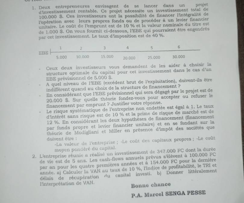 Deux entrepreneures envisagent de se lancer dans un projet
d'investissement rentable. Ce projet nécessite un investissement total de
100.000 $. Ces investisseurs ont la possibilité de financer l'intégralité de
l'opération avec leurs propres fonds ou de procéder à un levier financier
unitaire. Le coût de l'emprunt est de 10 % et la valeur nominale du titre est
de 1.000 $. On vous fournit ci-dessous, l'EBE qui pourraient être engendrés
par cet investissement. Le taux d'imposition est de 40 %.
Ceux deux investisseurs vous demandent de les aider à choisir la
structure optimale du capital pour cet investissement dans le cas d'un
EBE prévisionnel de 5.000 $.
A quel niveau de l'EBE (excêdent brut de l'exploitation), doivent-ils être
indifférent quand au choix de la structure de financement ?
En considérant que l'EBE prévisionnel qui sera dégagé par le projet est de
20.000 $. Sur quelle théorie fondez-vous pour accepter ou refuser le
financement par emprunt ? Justifier votre réponse.
Le risque systématique de l'entreprise non endettée est égal à 1, Le taux
d'intérêt sans risque est de 10 % et la prime de risque de marché est de
12 %. En considérant les deux hypothèses de financement (financement
par fonds propre et levier financier unitaire) et en se fondant sur la
théorie de Modigliani et Miller en présence d'impôt des sociétés que
doivent être :
-La valeur de l'entreprise ； -Le coût des capitaux propres； -Le coût
moyen pondéré du capital.
2. L'entreprise réunie a réalisé un investissement de 347.000 FC dont la durée
de vie est de 5 ans. Les cash-flows annuels prévus s'élèvent à 100.000 FC
par an pour les quatre premières années et à 154,000 FC pour la dernière
année. a) Calculer la VAN au taux de 10 %, l'indice de profitabilité, le TRI et
délais de récupération du capital investi, b) Donner littéralement
l'interprétation de VAN.
Bonne chance
P.A. Marcel SENGA PESSE
