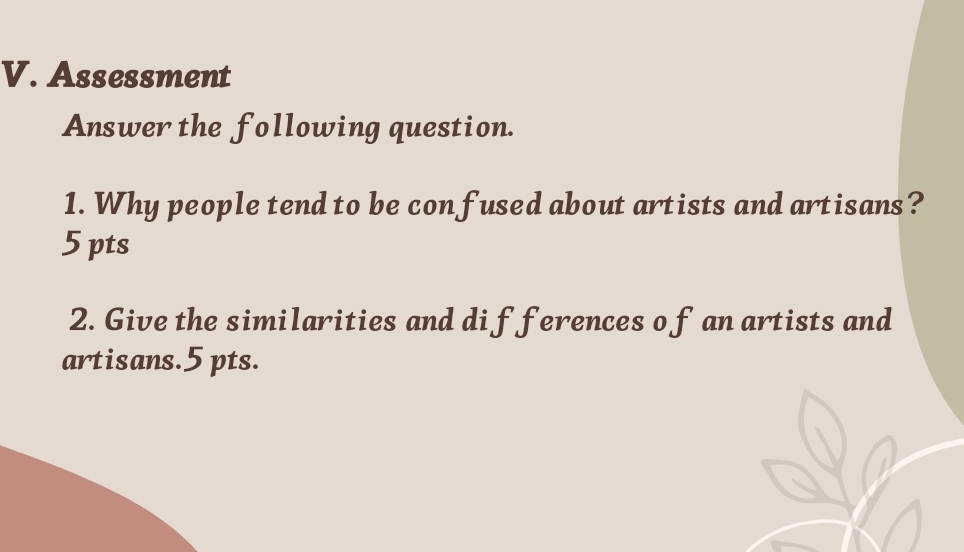 Assessment 
Answer the following question. 
1. Why people tend to be confused about artists and artisans? 
5 pts 
2. Give the similarities and dif ferences o f an artists and 
artisans.5 pts.