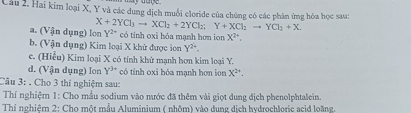 may duợe.
Cau 2. Hai kim loại X, Y và các dung dịch muối cloride của chúng có các phản ứng hóa học sau:
X+2YCl_3to XCl_2+2YCl_2; Y+XCl_2to YCl_2+X. 
a. (Vận dụng) Ion Y^(2+) có tính oxi hóa mạnh hơn ion X^(2+). 
b. (Vận dụng) Kim loại X khử được ion Y^(2+). 
c. (Hiểu) Kim loại X có tính khử mạnh hơn kim loại Y.
d. (Vận dụng) Ion Y^(3+) có tính oxi hóa mạnh hơn ion X^(2+). 
Câu 3: . Cho 3 thí nghiệm sau:
Thí nghiệm 1: Cho mẫu sodium vào nước đã thêm vài giọt dung dịch phenolphtalein.
Thí nghiêm 2: Cho một mầu Aluminium ( nhôm) vào dung dịch hydrochloric acid loãng.