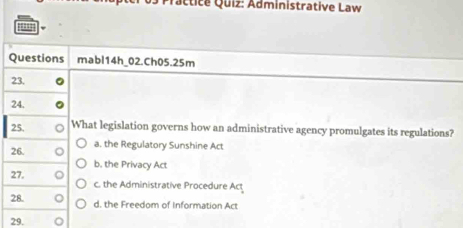 actice Quiz: Administrative Law
Questions mabl14h_02.Ch05.25m
23.
24.
25. What legislation governs how an administrative agency promulgates its regulations?
26. a. the Regulatory Sunshine Act
b. the Privacy Act
27. c. the Administrative Procedure Act
28. d. the Freedom of Information Act
29.