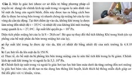 Một lọ giác hơi (được cơ sở điều trị bằng phương pháp cổ
truyền sử dụng) do chênh lệch áp suất trong và ngoài lọ nên dính vào
bể mặt đa lưng của người bệnh, điều này được tạo ra bằng cách ban
đầu lọ được hơ nóng bên trong và nhanh chóng úp miệng hở của lọ vào
vùng đa cần tác động. Tại thời điểm áp vào da, không khí trong lọ được
làm nóng đến nhiệt độ t=353°C và nhiệt độ của không khí môi trường
xung quanh là t_0=27,0°C. Áp suất khí quyển p_0=10^5Pa.
Diện tích phần miệng hở của lọ là S=28,0cm^2. Bỏ qua sự thay đổi thể tích không Khi trong bình (do sự
phồng của bề mặt phần da bên trong miệng hở của lọ).
a) Áp suất khí trong lọ được áp vào đa, khi có nhiệt độ bằng nhiệt độ của môi trường là 4,8.10
Pa.
b) Lực hút tối đa lên mặt da là 156 N.
c) Thực tế, do boverline c mặt đa bị phồng lên bên trong miệng của lọ nên thể tích khí trong lọ bị giám. Chênh
lệch áp suất khí trong lọ và ngoài lọ là 5,3.10^4Pa.
d) Chênh lệch áp suất trong và ngoài lọ giác hơi tạo lực hút làm máu dưới đa tăng cường đến nơi miệng
lọ giác hơi bám vào, từ đó tạo ra tác dụng lưu thông khí huyết, kích thích hệ thống miễn dịch giúp cơ
thể đổi phó với vi khuẩn, virus.