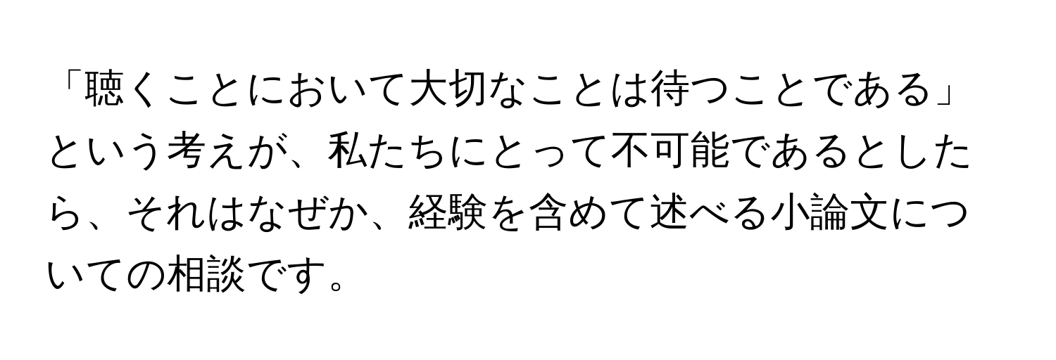 「聴くことにおいて大切なことは待つことである」という考えが、私たちにとって不可能であるとしたら、それはなぜか、経験を含めて述べる小論文についての相談です。