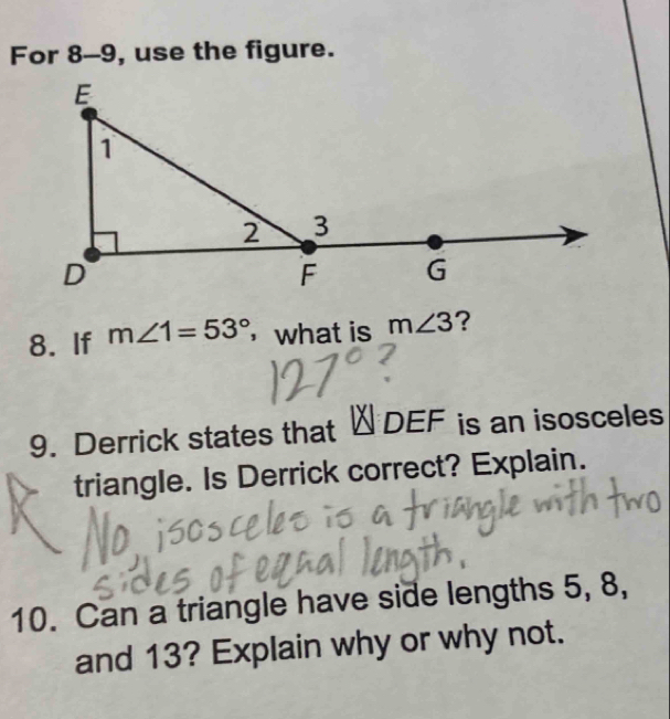 For 8-9, use the figure. 
8. If m∠ 1=53° ，what is m∠ 3 ? 
9. Derrick states that △ DEF is an isosceles 
triangle. Is Derrick correct? Explain. 
10. Can a triangle have side lengths 5, 8, 
and 13? Explain why or why not.