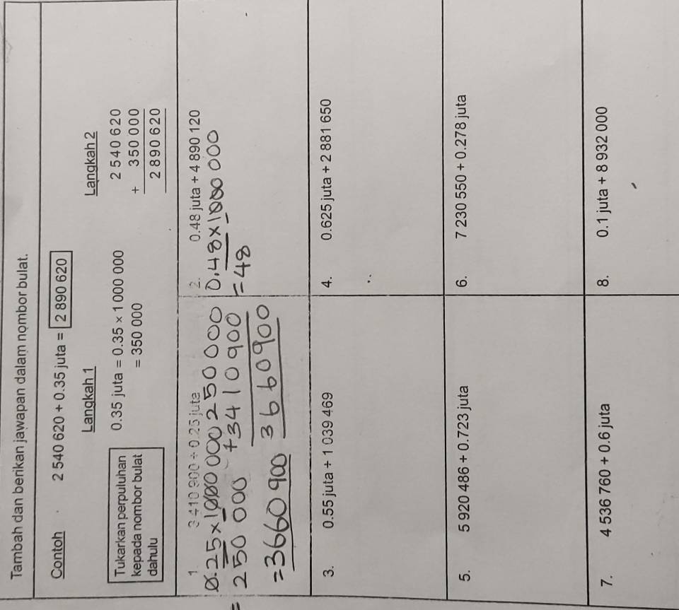 Tambah dan berikan jawapan dalam nombor bulat. 
Contoh 2540620+0.35juta=2890620
Langkah 1 Langkah 2 
Tukarkan perpuluhan 0.35juta=0.35* 1000000
kepada nombor bulat beginarrayr 2540620 +350000 hline 2890620 hline endarray
=350000
dahulu 
1 3410900/ 0.25iute
2. 0.48juta+4890120; 
3. 0.55juta/ 1039469 4. 0.625juta+2881650
5. 5920486+0.723juta 6. 7230550+0.278 juta 
7. 4536760+0.6juta 8. 0.1juta+8932000