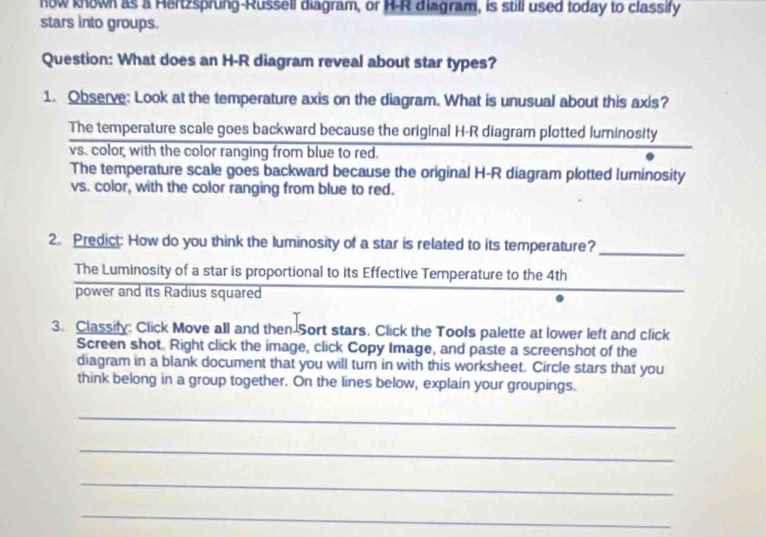 now known as a Hertzsprung-Russell diagram, or H-R diagram, is still used today to classify
stars into groups.
Question: What does an H-R diagram reveal about star types?
1. Observe: Look at the temperature axis on the diagram. What is unusual about this axis?
The temperature scale goes backward because the original H-R diagram plotted luminosity
vs. color with the color ranging from blue to red.
The temperature scale goes backward because the original H-R diagram plotted luminosity
vs. color, with the color ranging from blue to red.
2. Predict: How do you think the luminosity of a star is related to its temperature?
_
The Luminosity of a star is proportional to its Effective Temperature to the 4th
power and its Radius squared
3. Classify: Click Move all and then Sort stars. Click the Tools palette at lower left and click
Screen shot. Right click the image, click Copy Image, and paste a screenshot of the
diagram in a blank document that you will turn in with this worksheet. Circle stars that you
think belong in a group together. On the lines below, explain your groupings.
_
_
_
_