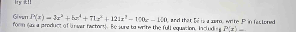 Try it!! 
Given P(x)=3x^5+5x^4+71x^3+121x^2-100x-100 , and that 5i is a zero, write P in factored 
form (as a product of linear factors). Be sure to write the full equation, including P(x)=.