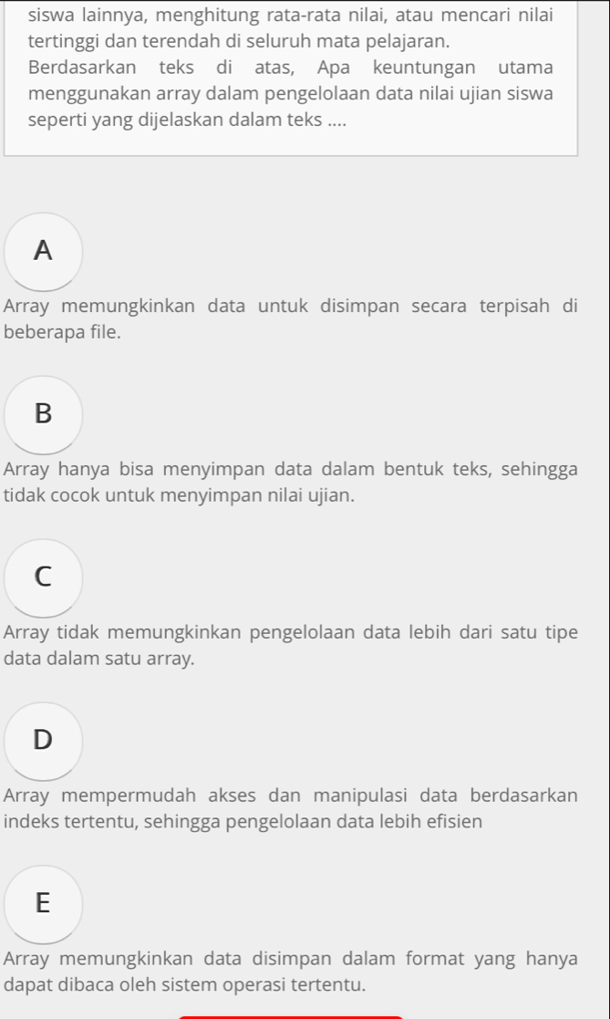 siswa lainnya, menghitung rata-rata nilai, atau mencari nilai
tertinggi dan terendah di seluruh mata pelajaran.
Berdasarkan teks di atas, Apa keuntungan utama
menggunakan array dalam pengelolaan data nilai ujian siswa
seperti yang dijelaskan dalam teks ....
A
Array memungkinkan data untuk disimpan secara terpisah di
beberapa file.
B
Array hanya bisa menyimpan data dalam bentuk teks, sehingga
tidak cocok untuk menyimpan nilai ujian.
C
Array tidak memungkinkan pengelolaan data lebih dari satu tipe
data dalam satu array.
D
Array mempermudah akses dan manipulasi data berdasarkan
indeks tertentu, sehingga pengelolaan data lebih efisien
E
Array memungkinkan data disimpan dalam format yang hanya
dapat dibaca oleh sistem operasi tertentu.