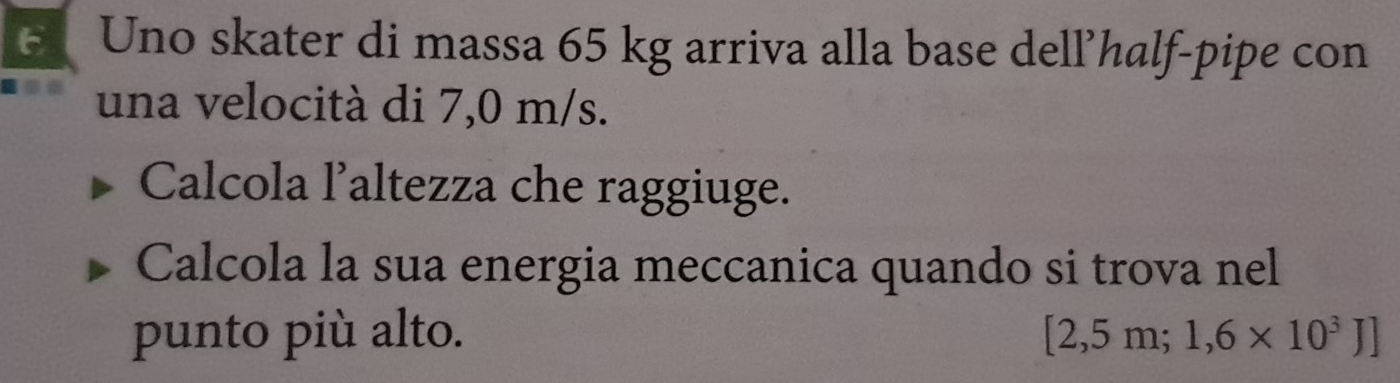 Uno skater di massa 65 kg arriva alla base dell’half-pipe con 
una velocità di 7,0 m/s. 
Calcola l’altezza che raggiuge. 
Calcola la sua energia meccanica quando si trova nel 
punto più alto. [2,5m;1,6* 10^3J]