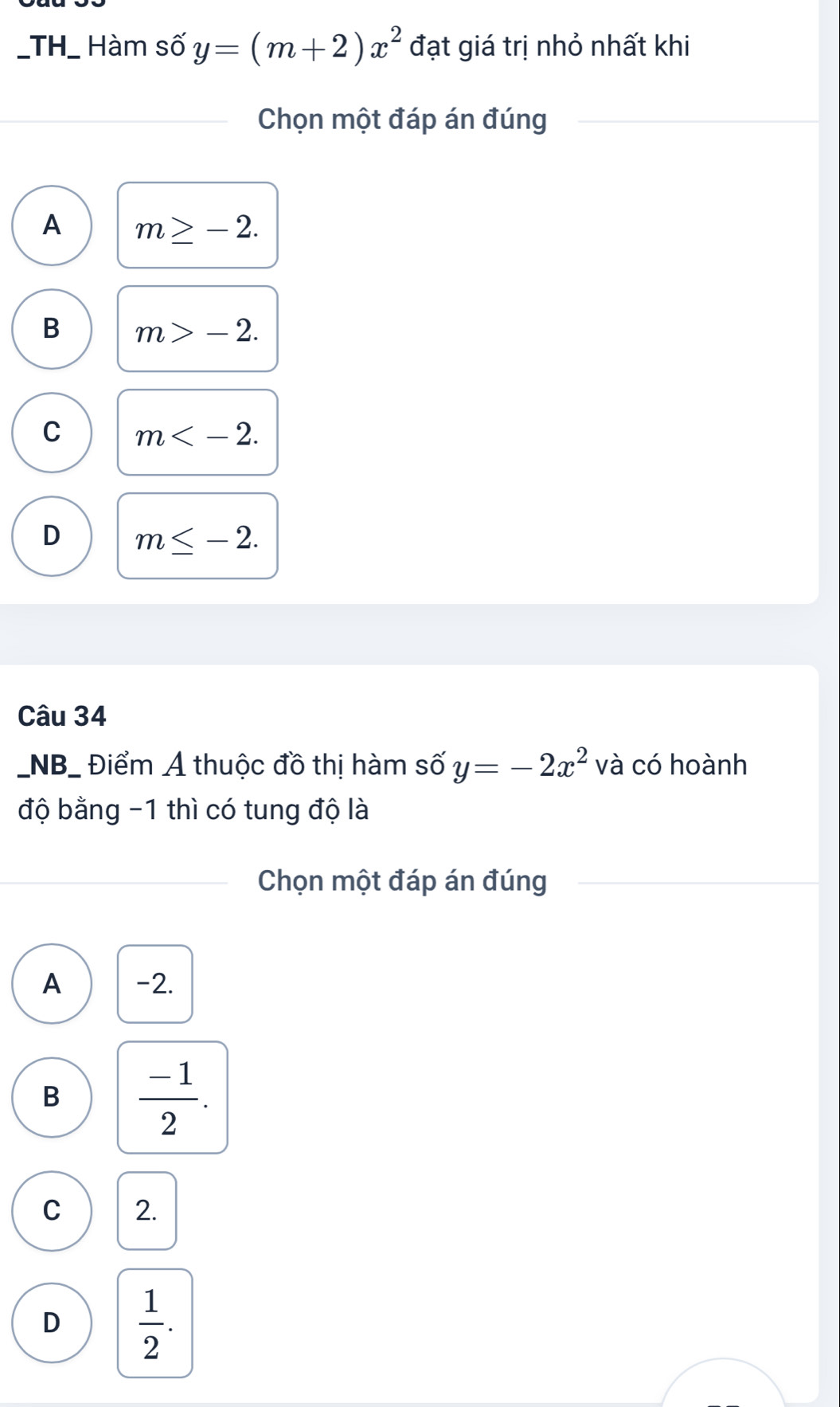 TH_ Hàm số y=(m+2)x^2 đạt giá trị nhỏ nhất khi
Chọn một đáp án đúng
A m≥ -2.
B m>-2.
C m .
D m≤ -2. 
Câu 34
_NB_ Điểm Ả thuộc đồ thị hàm số y=-2x^2 và có hoành
độ bằng -1 thì có tung độ là
Chọn một đáp án đúng
A -2.
B  (-1)/2 .
C 2.
D  1/2 .