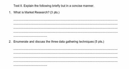 Test II. Explain the following briefly but in a concise manner. 
1. What is Market Research? (3 pts.) 
_ 
_ 
_ 
_ 
_ 
2. Enumerate and discuss the three data gathering techniques (5 pts.) 
_ 
_ 
_ 
_ 
_