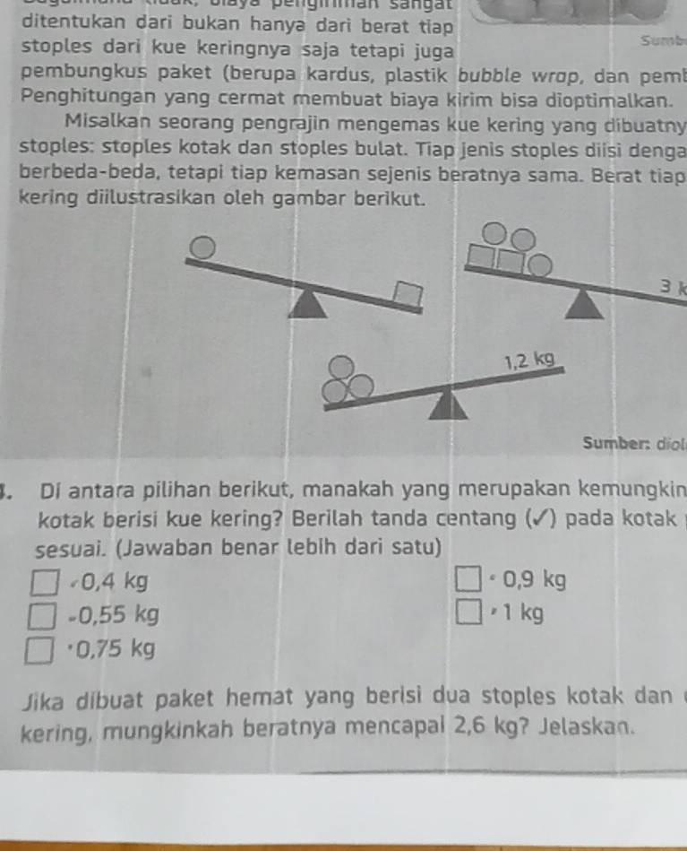 paya pengirman sangal
ditentukan dari bukan hanya dari berat tiap
stoples dari kue keringnya saja tetapi juga Sumb
pembungkus paket (berupa kardus, plastik bubble wrop, dan pemb
Penghitungan yang cermat membuat biaya kirim bisa dioptimalkan.
Misalkan seorang pengrajin mengemas kue kering yang dibuatny
stoples: stoples kotak dan stoples bulat. Tiap jenis stoples diisi denga
berbeda-beda, tetapi tiap kemasan sejenis beratnya sama. Berat tiap
kering diilustrasikan oleh gambar berikut.
3 k
Sumber: diol
. Di antara pilihan berikut, manakah yang merupakan kemungkin
kotak berisi kue kering? Berilah tanda centang (✓) pada kotak
sesuai. (Jawaban benar lebih dari satu)
0,4 kg · 0,9 kg
-0,55 kg 1 kg
· 0,75 kg
Jika dibuat paket hemat yang berisi dua stoples kotak dan
kering, mungkinkah beratnya mencapai 2,6 kg? Jelaskan.